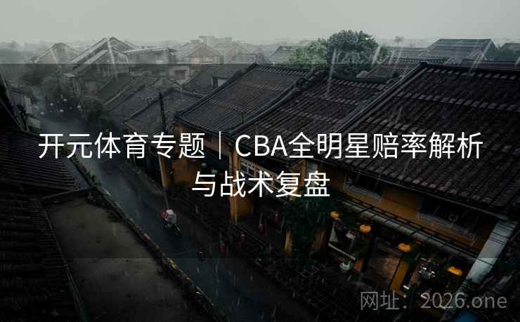 开元体育专题｜CBA全明星赔率解析与战术复盘